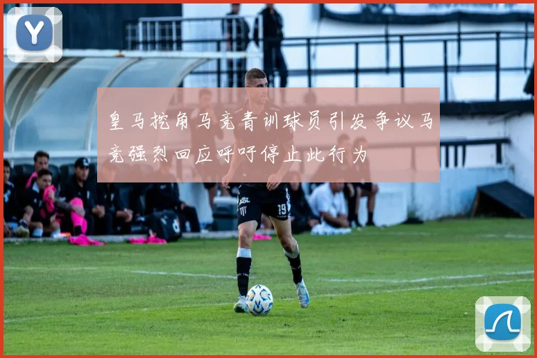 皇马挖角马竞青训球员引发争议马竞强烈回应呼吁停止此行为