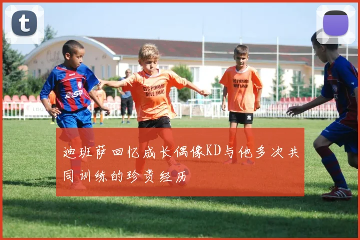 迪班萨回忆成长偶像KD与他多次共同训练的珍贵经历
