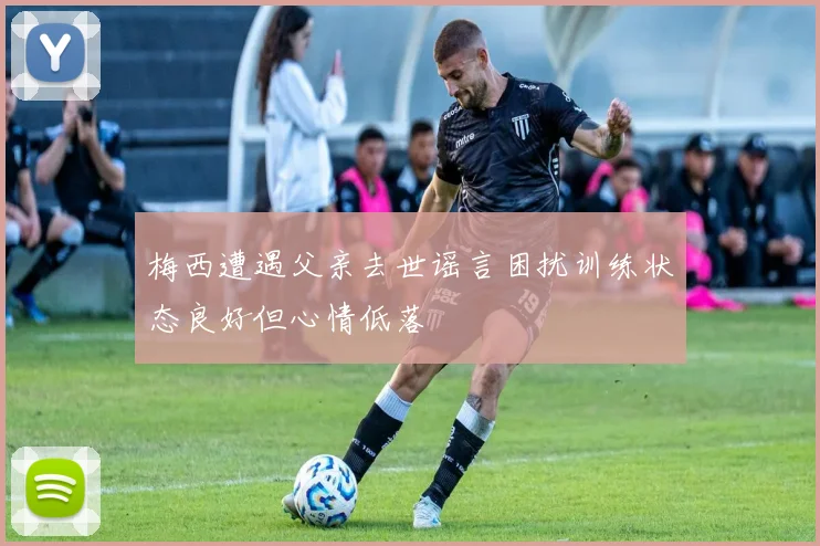 梅西遭遇父亲去世谣言困扰训练状态良好但心情低落