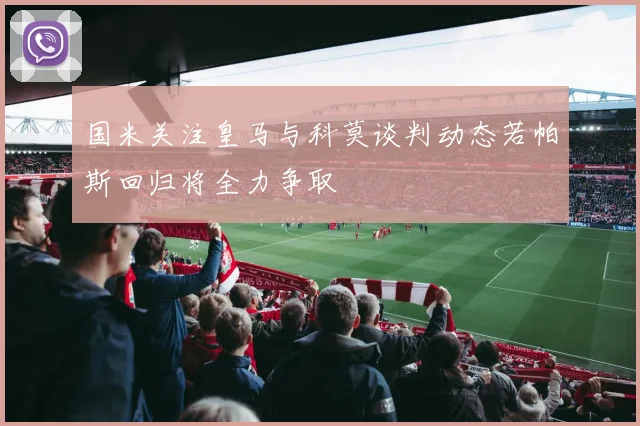 国米关注皇马与科莫谈判动态若帕斯回归将全力争取