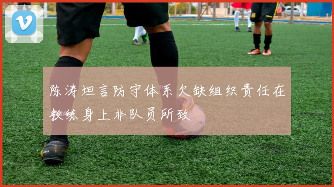 陈涛坦言防守体系欠缺组织责任在教练身上非队员所致