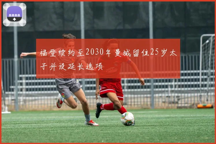 福登续约至2030年曼城留住25岁太子并设延长选项