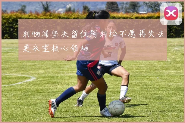 利物浦坚决留住阿利松不愿再失去更衣室核心领袖
