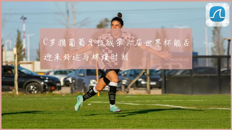 C罗携葡萄牙征战第六届世界杯能否迎来好运与辉煌时刻