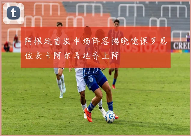 阿根廷首发中场阵容揭晓德保罗恩佐麦卡阿尔马达齐上阵