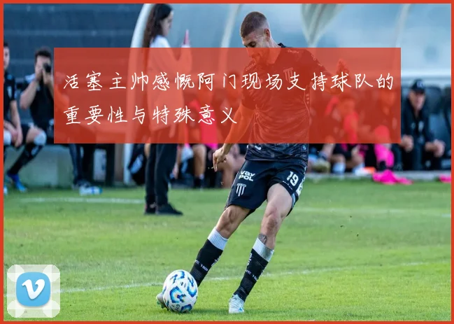 活塞主帅感慨阿门现场支持球队的重要性与特殊意义