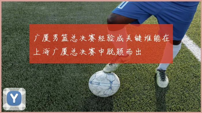 广厦男篮总决赛经验成关键谁能在上海广厦总决赛中脱颖而出