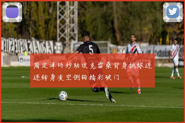 周定洋巧妙助攻克雷桑背身挑球连连转身凌空侧钩精彩破门