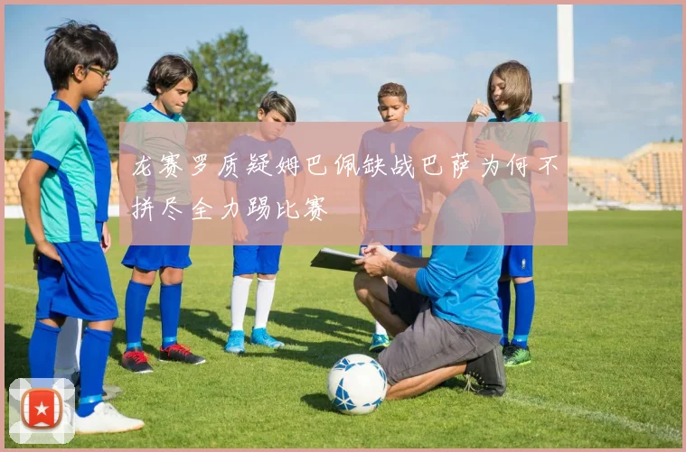 龙赛罗质疑姆巴佩缺战巴萨为何不拼尽全力踢比赛